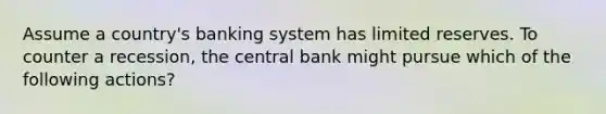 Assume a country's banking system has limited reserves. To counter a recession, the central bank might pursue which of the following actions?