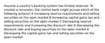 Assume a country's banking system has limited reserves. To counter a recession, the central bank might pursue which of the following actions? A Increasing reserve requirements and selling securities on the open market B Increasing capital gains tax and selling securities on the open market C Decreasing reserve requirements and increasing the discount rate D Decreasing the discount rate and buying securities on the open market E Decreasing the capital gains tax and selling securities on the open market