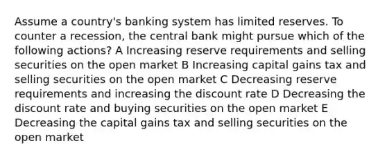 Assume a country's banking system has limited reserves. To counter a recession, the central bank might pursue which of the following actions? A Increasing reserve requirements and selling securities on the open market B Increasing capital gains tax and selling securities on the open market C Decreasing reserve requirements and increasing the discount rate D Decreasing the discount rate and buying securities on the open market E Decreasing the capital gains tax and selling securities on the open market