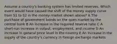 Assume a country's banking system has limited reserves. Which event would have caused the shift of the money supply curve from S1 to S2 in the money market shown above? A The purchase of government bonds on the open market by the central bank B An increase in the required reserve ratio C A short-run increase in output, employment, and income D An increase in general price level in the country E An increase in the supply of the country's currency in foreign exchange markets