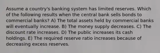 Assume a country's banking system has limited reserves. Which of the following results when the central bank sells bonds to commercial banks? A) The total assets held by commercial banks will eventually increase. B) The money supply decreases. C) The discount rate increases. D) The public increases its cash holdings. E) The required reserve ratio increases because of decreasing excess reserves.