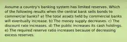 Assume a country's banking system has limited reserves. Which of the following results when the central bank sells bonds to commercial banks? a) The total assets held by commercial banks will eventually increase. b) The money supply decreases. c) The discount rate increases. d) The public increases its cash holdings. e) The required reserve ratio increases because of decreasing excess reserves.