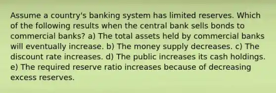 Assume a country's banking system has limited reserves. Which of the following results when the central bank sells bonds to commercial banks? a) The total assets held by commercial banks will eventually increase. b) The money supply decreases. c) The discount rate increases. d) The public increases its cash holdings. e) The required reserve ratio increases because of decreasing excess reserves.