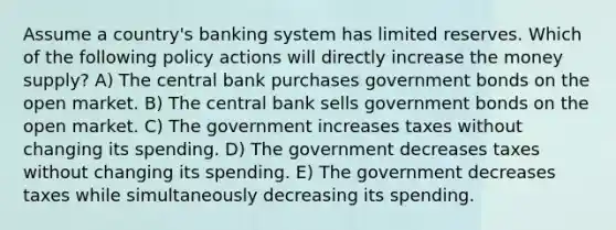 Assume a country's banking system has limited reserves. Which of the following policy actions will directly increase the money supply? A) The central bank purchases government bonds on the open market. B) The central bank sells government bonds on the open market. C) The government increases taxes without changing its spending. D) The government decreases taxes without changing its spending. E) The government decreases taxes while simultaneously decreasing its spending.