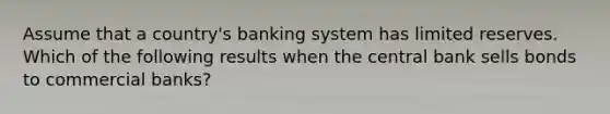 Assume that a country's banking system has limited reserves. Which of the following results when the central bank sells bonds to commercial banks?