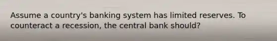 Assume a country's banking system has limited reserves. To counteract a recession, the central bank should?