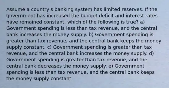 Assume a country's banking system has limited reserves. If the government has increased the budget deficit and interest rates have remained constant, which of the following is true? a) Government spending is less than tax revenue, and the central bank increases the money supply. b) Government spending is greater than tax revenue, and the central bank keeps the money supply constant. c) Government spending is greater than tax revenue, and the central bank increases the money supply. d) Government spending is greater than tax revenue, and the central bank decreases the money supply. e) Government spending is less than tax revenue, and the central bank keeps the money supply constant.