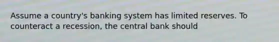 Assume a country's banking system has limited reserves. To counteract a recession, the central bank should