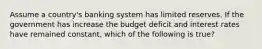 Assume a country's banking system has limited reserves. If the government has increase the budget deficit and interest rates have remained constant, which of the following is true?