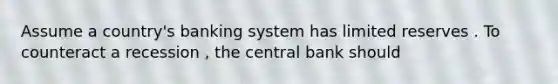 Assume a country's banking system has limited reserves . To counteract a recession , the central bank should