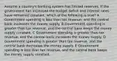 Assume a country's banking system has limited reserves. If the government has increased the budget deficit and interest rates have remained constant, which of the following is true? A Government spending is less than tax revenue, and the central bank increases the money supply. B Government spending is greater than tax revenue, and the central bank keeps the money supply constant. C Government spending is greater than tax revenue, and the central bank increases the money supply. D Government spending is greater than tax revenue, and the central bank decreases the money supply. E Government spending is less than tax revenue, and the central bank keeps the money supply constant.