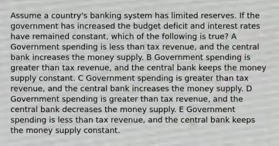 Assume a country's banking system has limited reserves. If the government has increased the budget deficit and interest rates have remained constant, which of the following is true? A Government spending is less than tax revenue, and the central bank increases the money supply. B Government spending is greater than tax revenue, and the central bank keeps the money supply constant. C Government spending is greater than tax revenue, and the central bank increases the money supply. D Government spending is greater than tax revenue, and the central bank decreases the money supply. E Government spending is less than tax revenue, and the central bank keeps the money supply constant.