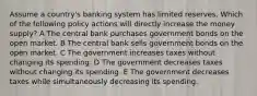 Assume a country's banking system has limited reserves. Which of the following policy actions will directly increase the money supply? A The central bank purchases government bonds on the open market. B The central bank sells government bonds on the open market. C The government increases taxes without changing its spending. D The government decreases taxes without changing its spending. E The government decreases taxes while simultaneously decreasing its spending.