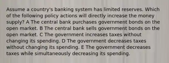 Assume a country's banking system has limited reserves. Which of the following policy actions will directly increase the money supply? A The central bank purchases government bonds on the open market. B The central bank sells government bonds on the open market. C The government increases taxes without changing its spending. D The government decreases taxes without changing its spending. E The government decreases taxes while simultaneously decreasing its spending.