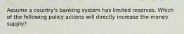 Assume a country's banking system has limited reserves. Which of the following policy actions will directly increase the money supply?