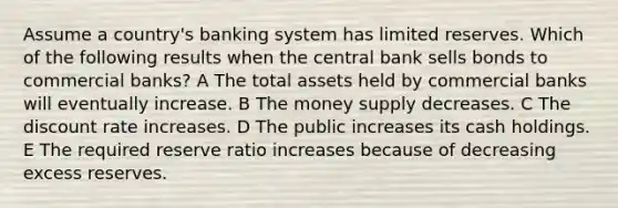 Assume a country's banking system has limited reserves. Which of the following results when the central bank sells bonds to commercial banks? A The total assets held by commercial banks will eventually increase. B The money supply decreases. C The discount rate increases. D The public increases its cash holdings. E The required reserve ratio increases because of decreasing excess reserves.