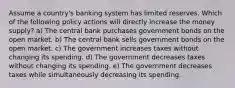 Assume a country's banking system has limited reserves. Which of the following policy actions will directly increase the money supply? a) The central bank purchases government bonds on the open market. b) The central bank sells government bonds on the open market. c) The government increases taxes without changing its spending. d) The government decreases taxes without changing its spending. e) The government decreases taxes while simultaneously decreasing its spending.