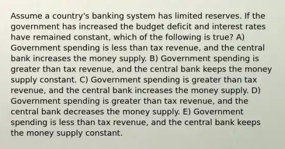 Assume a country's banking system has limited reserves. If the government has increased the budget deficit and interest rates have remained constant, which of the following is true? A) Government spending is less than tax revenue, and the central bank increases the money supply. B) Government spending is greater than tax revenue, and the central bank keeps the money supply constant. C) Government spending is greater than tax revenue, and the central bank increases the money supply. D) Government spending is greater than tax revenue, and the central bank decreases the money supply. E) Government spending is less than tax revenue, and the central bank keeps the money supply constant.