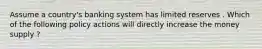 Assume a country's banking system has limited reserves . Which of the following policy actions will directly increase the money supply ?