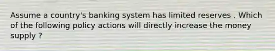 Assume a country's banking system has limited reserves . Which of the following policy actions will directly increase the money supply ?