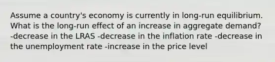 Assume a country's economy is currently in long-run equilibrium. What is the long-run effect of an increase in aggregate demand? -decrease in the LRAS -decrease in the inflation rate -decrease in the unemployment rate -increase in the price level