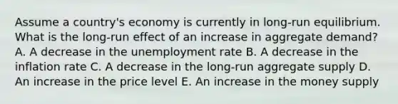 Assume a country's economy is currently in long-run equilibrium. What is the long-run effect of an increase in aggregate demand? A. A decrease in the <a href='https://www.questionai.com/knowledge/kh7PJ5HsOk-unemployment-rate' class='anchor-knowledge'>unemployment rate</a> B. A decrease in the inflation rate C. A decrease in the long-run aggregate supply D. An increase in the price level E. An increase in the money supply