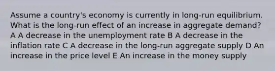 Assume a country's economy is currently in long-run equilibrium. What is the long-run effect of an increase in aggregate demand? A A decrease in the unemployment rate B A decrease in the inflation rate C A decrease in the long-run aggregate supply D An increase in the price level E An increase in the money supply