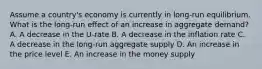 Assume a country's economy is currently in long-run equilibrium. What is the long-run effect of an increase in aggregate demand? A. A decrease in the U-rate B. A decrease in the inflation rate C. A decrease in the long-run aggregate supply D. An increase in the price level E. An increase in the money supply