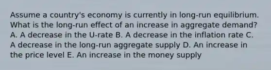 Assume a country's economy is currently in long-run equilibrium. What is the long-run effect of an increase in aggregate demand? A. A decrease in the U-rate B. A decrease in the inflation rate C. A decrease in the long-run aggregate supply D. An increase in the price level E. An increase in the money supply