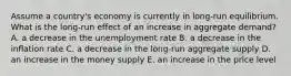 Assume a country's economy is currently in long-run equilibrium. What is the long-run effect of an increase in aggregate demand? A. a decrease in the unemployment rate B. a decrease in the inflation rate C. a decrease in the long-run aggregate supply D. an increase in the money supply E. an increase in the price level