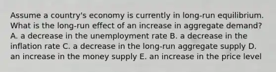 Assume a country's economy is currently in long-run equilibrium. What is the long-run effect of an increase in aggregate demand? A. a decrease in the unemployment rate B. a decrease in the inflation rate C. a decrease in the long-run aggregate supply D. an increase in the money supply E. an increase in the price level