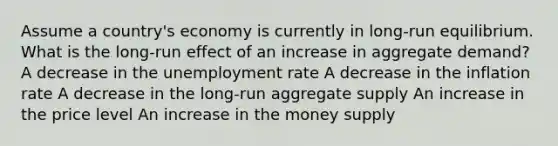 Assume a country's economy is currently in long-run equilibrium. What is the long-run effect of an increase in aggregate demand? A decrease in the unemployment rate A decrease in the inflation rate A decrease in the long-run aggregate supply An increase in the price level An increase in the money supply