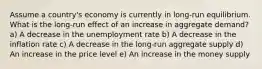 Assume a country's economy is currently in long-run equilibrium. What is the long-run effect of an increase in aggregate demand? a) A decrease in the unemployment rate b) A decrease in the inflation rate c) A decrease in the long-run aggregate supply d) An increase in the price level e) An increase in the money supply