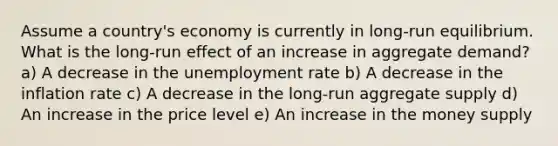 Assume a country's economy is currently in long-run equilibrium. What is the long-run effect of an increase in aggregate demand? a) A decrease in the <a href='https://www.questionai.com/knowledge/kh7PJ5HsOk-unemployment-rate' class='anchor-knowledge'>unemployment rate</a> b) A decrease in the inflation rate c) A decrease in the long-run aggregate supply d) An increase in the price level e) An increase in the money supply