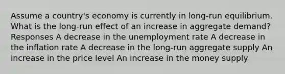 Assume a country's economy is currently in long-run equilibrium. What is the long-run effect of an increase in aggregate demand? Responses A decrease in the unemployment rate A decrease in the inflation rate A decrease in the long-run aggregate supply An increase in the price level An increase in the money supply