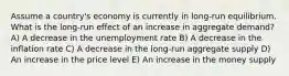 Assume a country's economy is currently in long-run equilibrium. What is the long-run effect of an increase in aggregate demand? A) A decrease in the unemployment rate B) A decrease in the inflation rate C) A decrease in the long-run aggregate supply D) An increase in the price level E) An increase in the money supply