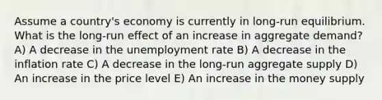 Assume a country's economy is currently in long-run equilibrium. What is the long-run effect of an increase in aggregate demand? A) A decrease in the unemployment rate B) A decrease in the inflation rate C) A decrease in the long-run aggregate supply D) An increase in the price level E) An increase in the money supply