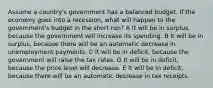 Assume a country's government has a balanced budget. If the economy goes into a recession, what will happen to the government's budget in the short run? A It will be in surplus, because the government will increase its spending. B It will be in surplus, because there will be an automatic decrease in unemployment payments. C It will be in deficit, because the government will raise the tax rates. D It will be in deficit, because the price level will decrease. E It will be in deficit, because there will be an automatic decrease in tax receipts.