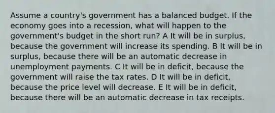 Assume a country's government has a balanced budget. If the economy goes into a recession, what will happen to the government's budget in the short run? A It will be in surplus, because the government will increase its spending. B It will be in surplus, because there will be an automatic decrease in unemployment payments. C It will be in deficit, because the government will raise the tax rates. D It will be in deficit, because the price level will decrease. E It will be in deficit, because there will be an automatic decrease in tax receipts.