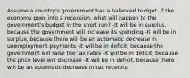 Assume a country's government has a balanced budget. if the economy goes into a recession, what will happen to the government's budget in the short run? -It will be in surplus, because the government will increase its spending -ti will be in surplus, because there will be an automatic decrease in unemployment payments -it will be in deficit, because the government will raise the tax rates -it will be in deficit, because the price level will decrease -It will be in deficit, because there will be an automatic decrease in tax receipts