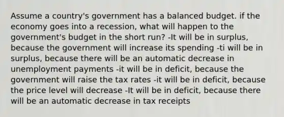 Assume a country's government has a balanced budget. if the economy goes into a recession, what will happen to the government's budget in the short run? -It will be in surplus, because the government will increase its spending -ti will be in surplus, because there will be an automatic decrease in unemployment payments -it will be in deficit, because the government will raise the tax rates -it will be in deficit, because the price level will decrease -It will be in deficit, because there will be an automatic decrease in tax receipts