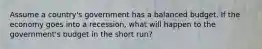 Assume a country's government has a balanced budget. If the economy goes into a recession, what will happen to the government's budget in the short run?