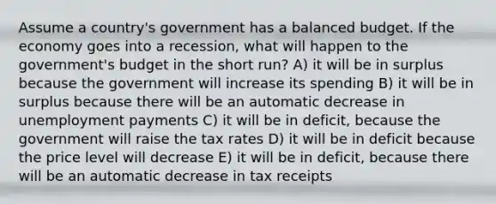 Assume a country's government has a balanced budget. If the economy goes into a recession, what will happen to the government's budget in the short run? A) it will be in surplus because the government will increase its spending B) it will be in surplus because there will be an automatic decrease in unemployment payments C) it will be in deficit, because the government will raise the tax rates D) it will be in deficit because the price level will decrease E) it will be in deficit, because there will be an automatic decrease in tax receipts