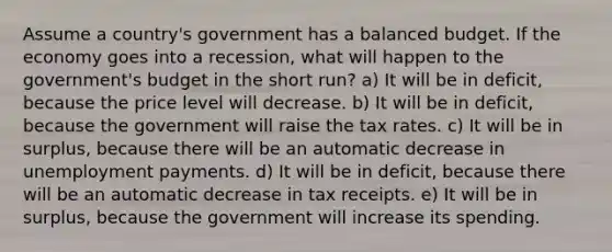 Assume a country's government has a balanced budget. If the economy goes into a recession, what will happen to the government's budget in the short run? a) It will be in deficit, because the price level will decrease. b) It will be in deficit, because the government will raise the tax rates. c) It will be in surplus, because there will be an automatic decrease in unemployment payments. d) It will be in deficit, because there will be an automatic decrease in tax receipts. e) It will be in surplus, because the government will increase its spending.