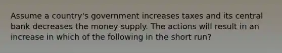 Assume a country's government increases taxes and its central bank decreases the money supply. The actions will result in an increase in which of the following in the short run?