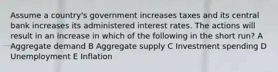 Assume a country's government increases taxes and its central bank increases its administered interest rates. The actions will result in an increase in which of the following in the short run? A Aggregate demand B Aggregate supply C Investment spending D Unemployment E Inflation