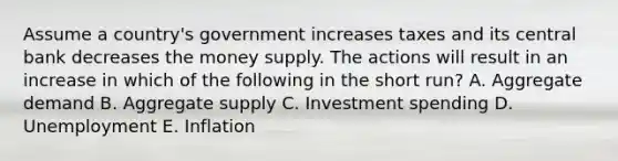 Assume a country's government increases taxes and its central bank decreases the money supply. The actions will result in an increase in which of the following in the short run? A. Aggregate demand B. Aggregate supply C. Investment spending D. Unemployment E. Inflation