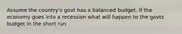 Assume the country's govt has a balanced budget. If the economy goes into a recession what will happen to the govts budget in the short run