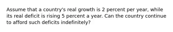 Assume that a country's real growth is 2 percent per year, while its real deficit is rising 5 percent a year. Can the country continue to afford such deficits indefinitely?