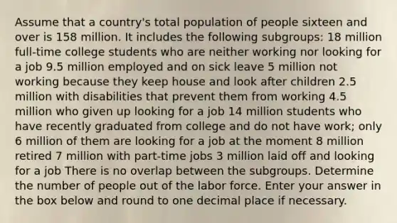 Assume that a country's total population of people sixteen and over is 158 million. It includes the following subgroups: 18 million full-time college students who are neither working nor looking for a job 9.5 million employed and on sick leave 5 million not working because they keep house and look after children 2.5 million with disabilities that prevent them from working 4.5 million who given up looking for a job 14 million students who have recently graduated from college and do not have work; only 6 million of them are looking for a job at the moment 8 million retired 7 million with part-time jobs 3 million laid off and looking for a job There is no overlap between the subgroups. Determine the number of people out of the labor force. Enter your answer in the box below and round to one decimal place if necessary.